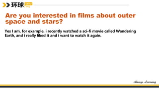 Are you interested in films about outer
space and stars?
Yes I am, for example, i recently watched a sci-fi movie called Wandering
Earth, and i really liked it and i want to watch it again.
 