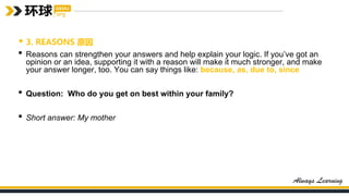 • 3. REASONS 原因
• Reasons can strengthen your answers and help explain your logic. If you’ve got an
opinion or an idea, supporting it with a reason will make it much stronger, and make
your answer longer, too. You can say things like: because, as, due to, since
• Question: Who do you get on best within your family?
• Short answer: My mother
 