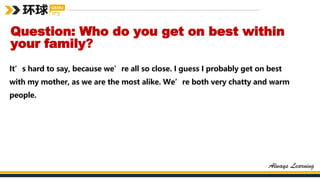 Question: Who do you get on best within
your family?
It’s hard to say, because we’re all so close. I guess I probably get on best
with my mother, as we are the most alike. We’re both very chatty and warm
people.
 