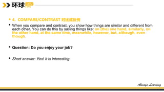 • 4. COMPARE/CONTRAST 对比或反例
• When you compare and contrast, you show how things are similar and different from
each other. You can do this by saying things like: on (the) one hand, similarly, on
the other hand, at the same time, meanwhile, however, but, although, even
though.
• Question: Do you enjoy your job?
• Short answer: Yes! It is interesting.
 