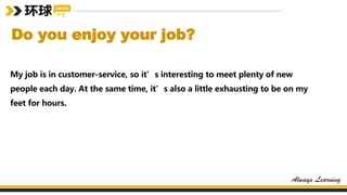 Do you enjoy your job?
My job is in customer-service, so it’s interesting to meet plenty of new
people each day. At the same time, it’s also a little exhausting to be on my
feet for hours.
 