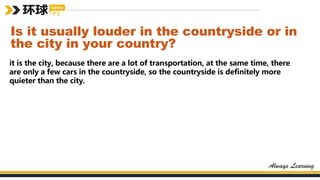 Is it usually louder in the countryside or in
the city in your country?
it is the city, because there are a lot of transportation, at the same time, there
are only a few cars in the countryside, so the countryside is definitely more
quieter than the city.
 