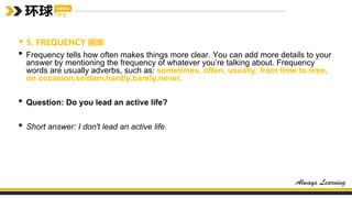 • 5. FREQUENCY 频率
• Frequency tells how often makes things more clear. You can add more details to your
answer by mentioning the frequency of whatever you’re talking about. Frequency
words are usually adverbs, such as: sometimes, often, usually, from time to time,
on occasion,seldom,hardly,barely,never.
• Question: Do you lead an active life?
• Short answer: I don't lead an active life.
 