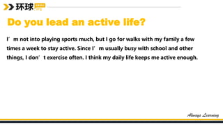 Do you lead an active life?
I’m not into playing sports much, but I go for walks with my family a few
times a week to stay active. Since I’m usually busy with school and other
things, I don’t exercise often. I think my daily life keeps me active enough.
 