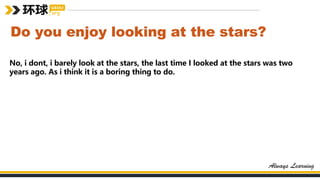 Do you enjoy looking at the stars?
No, i dont, i barely look at the stars, the last time I looked at the stars was two
years ago. As i think it is a boring thing to do.
 