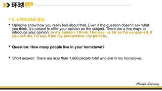 • 6. OPINIONS 意见
• Opinions show how you really feel about that. Even if the question doesn’t ask what
you think, it’s natural to offer your opinion on the subject. There are a few ways to
introduce your opinion: in my opinion, I think, I believe, as far as I’m concerned, if
you ask me, I’d say, from my perspective, my point is,
• Question: How many people live in your hometown?
• Short answer: There are less than 1,000 people total who live in my hometown.
 