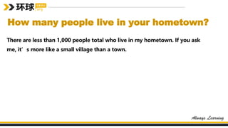 How many people live in your hometown?
There are less than 1,000 people total who live in my hometown. If you ask
me, it’s more like a small village than a town.
 