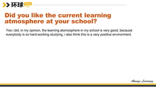 Did you like the current learning
atmosphere at your school?
Yes i did, in my opinion, the learning atomosphere in my school is very good, because
everybody is so hard-working studying, i also think this is a very positive environment.
 