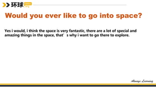 Would you ever like to go into space?
Yes i would, i think the space is very fantastic, there are a lot of special and
amazing things in the space, that’s why i want to go there to explore.
 