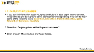 • 7. PAST/FUTURE 过去或将来
• If you add in information about your past and future, it adds depth to your answer.
People like to give background about themselves when speaking. You can do this in
some of the following ways: back then, since then, from the time that, going
forward, in the future, hopefully
• Question: Do you get on well with your coworkers?
• Short answer: My coworkers and I aren’t close.
 