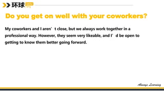 Do you get on well with your coworkers?
My coworkers and I aren’t close, but we always work together in a
professional way. However, they seem very likeable, and I’d be open to
getting to know them better going forward.
 