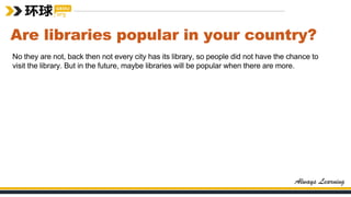 Are libraries popular in your country?
No they are not, back then not every city has its library, so people did not have the chance to
visit the library. But in the future, maybe libraries will be popular when there are more.
 