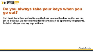 Do you always take your keys when you
go out?
No i dont, back then we had to use the keys to open the door so that we can
get in, but now, we have electric doorlock that can be opened by fingerprints.
So i dont always take my keys with me.
 
