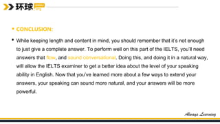 • CONCLUSION:
• While keeping length and content in mind, you should remember that it’s not enough
to just give a complete answer. To perform well on this part of the IELTS, you’ll need
answers that flow, and sound conversational. Doing this, and doing it in a natural way,
will allow the IELTS examiner to get a better idea about the level of your speaking
ability in English. Now that you’ve learned more about a few ways to extend your
answers, your speaking can sound more natural, and your answers will be more
powerful.
 
