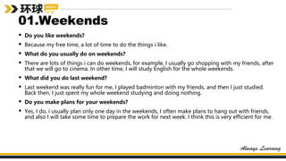 01.Weekends
• Do you like weekends?
• Because my free time, a lot of time to do the things i like.
• What do you usually do on weekends?
• There are lots of things i can do weekends, for example, I usually go shopping with my friends, after
that we will go to cinema. In other time, I will study English for the whole weekends.
• What did you do last weekend?
• Last weekend was really fun for me, I played badminton with my friends, and then I just studied.
Back then, I just spent my whole weekend studying and doing nothing.
• Do you make plans for your weekends?
• Yes, I do, i usually plan only one day in the weekends, I often make plans to hang out with friends,
and also I will take some time to prepare the work for next week. I think this is very efficient for me.
 