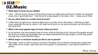02.Music
• What type of music do you dislike?
• I don’t like DJ music, because I think those songs are really noise and loud. It makes me annoyed
every time. I specifically don’t like those DJ songs played in the clubs, I don’t enjoy any of them.
• Do you often listen to a certain kind of music?
• I often listen to light music, because light music can help me to calm down. I will listen to light
music especially during my study, it can help me to focus on my work and boost my efficiency at
the same time.
• What's the most popular type of music where you live?
• In my opinion, the most popular type of music must be the pop music, because the people around
this area are mostly young people, who are easily attracted by the pop singers, so that they prefer
the pop music more than the others.
• Which singer or musician would you like to see in person?
• The singer i want to meet in person must be Li Ronghao, he is a famous chinese pop singer that I
often listen to his songs, I also have lots of his poster in my bedroom, i cant wait to meet him in
person.
 