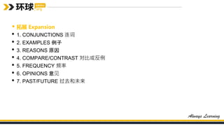 • 拓展 Expansion
• 1. CONJUNCTIONS 连词
• 2. EXAMPLES 例子
• 3. REASONS 原因
• 4. COMPARE/CONTRAST 对比或反例
• 5. FREQUENCY 频率
• 6. OPINIONS 意见
• 7. PAST/FUTURE 过去和未来
 