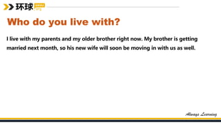 Who do you live with?
I live with my parents and my older brother right now. My brother is getting
married next month, so his new wife will soon be moving in with us as well.
 