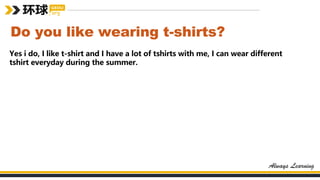 Do you like wearing t-shirts?
Yes i do, I like t-shirt and I have a lot of tshirts with me, I can wear different
tshirt everyday during the summer.
 