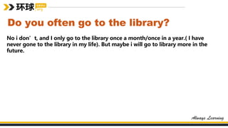 Do you often go to the library?
No i don’t, and I only go to the library once a month/once in a year.( I have
never gone to the library in my life). But maybe i will go to library more in the
future.
 