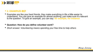 • 2. EXAMPLES 例子
• Examples are like your best friends, they make everything in life a little easier to
understand. You can give an example for almost anything, just make sure it’s relevant
to the question. To give an example, you can say: for example, for instance
• Question: How do you define volunteer work?
• Short answer: Volunteering means spending your free time to help others
 