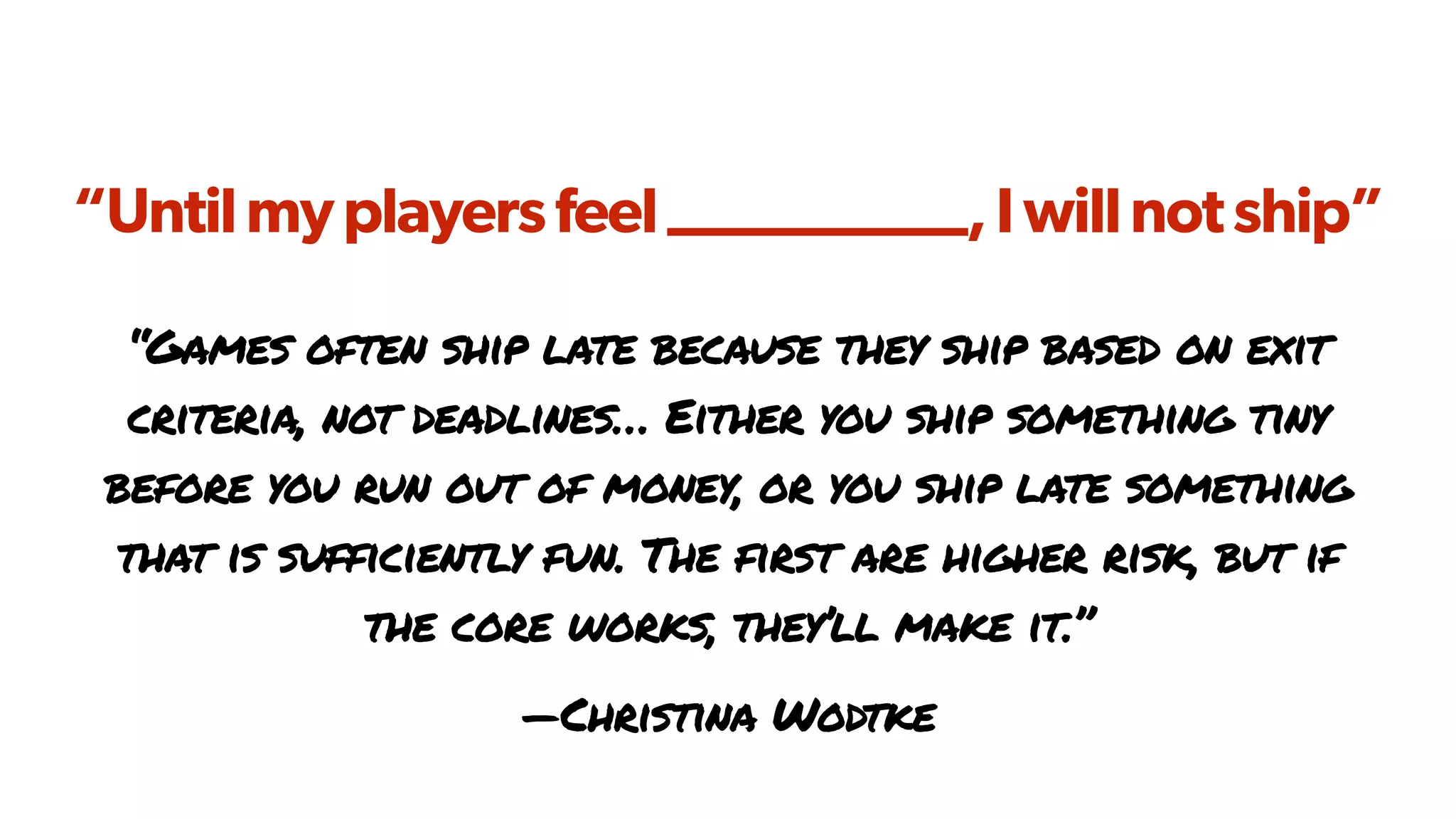 “Untilmyplayersfeel__________,Iwillnotship”
“Games often ship late because they ship based on exit
criteria, not deadlines… Either you ship something tiny
before you run out of money, or you ship late something
that is sufficiently fun. The first are higher risk, but if
the core works, they’ll make it.”
—Christina Wodtke
 