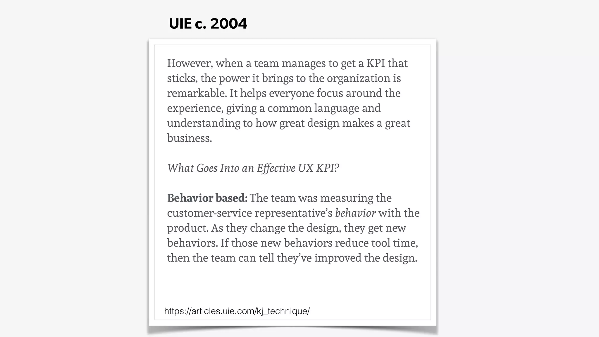 However, when a team manages to get a KPI that
sticks, the power it brings to the organization is
remarkable. It helps everyone focus around the
experience, giving a common language and
understanding to how great design makes a great
business.
What Goes Into an Effective UX KPI?
Behavior based: The team was measuring the
customer-service representative’s behavior with the
product. As they change the design, they get new
behaviors. If those new behaviors reduce tool time,
then the team can tell they’ve improved the design.
https://articles.uie.com/kj_technique/
UIE c. 2004
 