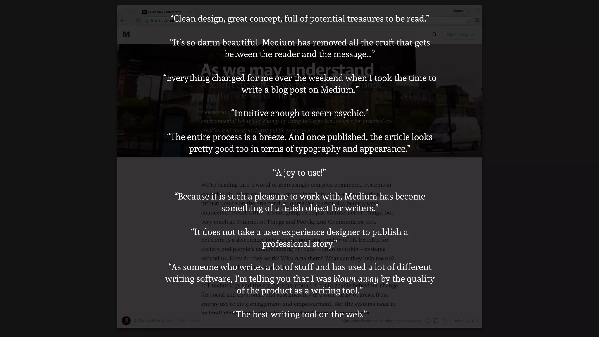 “Everything changed for me over the weekend when I took the time to
write a blog post on Medium.”
“As someone who writes a lot of stuff and has used a lot of different
writing software, I'm telling you that I was blown away by the quality
of the product as a writing tool.”
“The entire process is a breeze. And once published, the article looks
pretty good too in terms of typography and appearance.”
“Intuitive enough to seem psychic.”
“Because it is such a pleasure to work with, Medium has become
something of a fetish object for writers.”
“It does not take a user experience designer to publish a
professional story.”
“A joy to use!”
“It’s so damn beautiful. Medium has removed all the cruft that gets
between the reader and the message…”
“Clean design, great concept, full of potential treasures to be read.”
“The best writing tool on the web.”
 