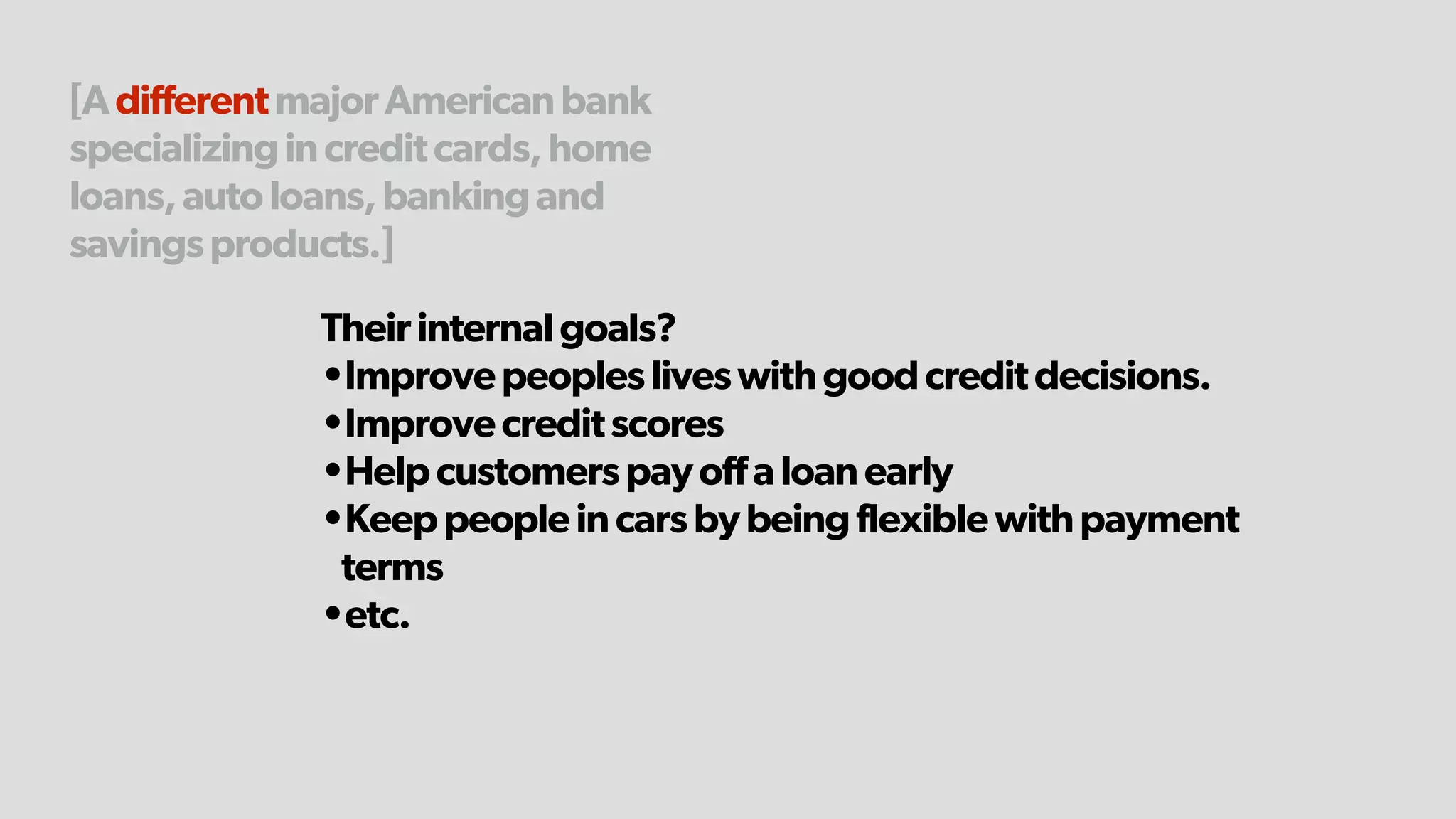 [AdifferentmajorAmericanbank
specializingincreditcards,home
loans,autoloans,bankingand
savingsproducts.]
Theirinternalgoals?
•Improvepeoplesliveswithgoodcreditdecisions.
•Improvecreditscores
•Helpcustomerspayoffaloanearly
•Keeppeopleincarsbybeingflexiblewithpayment
terms
•etc.
 