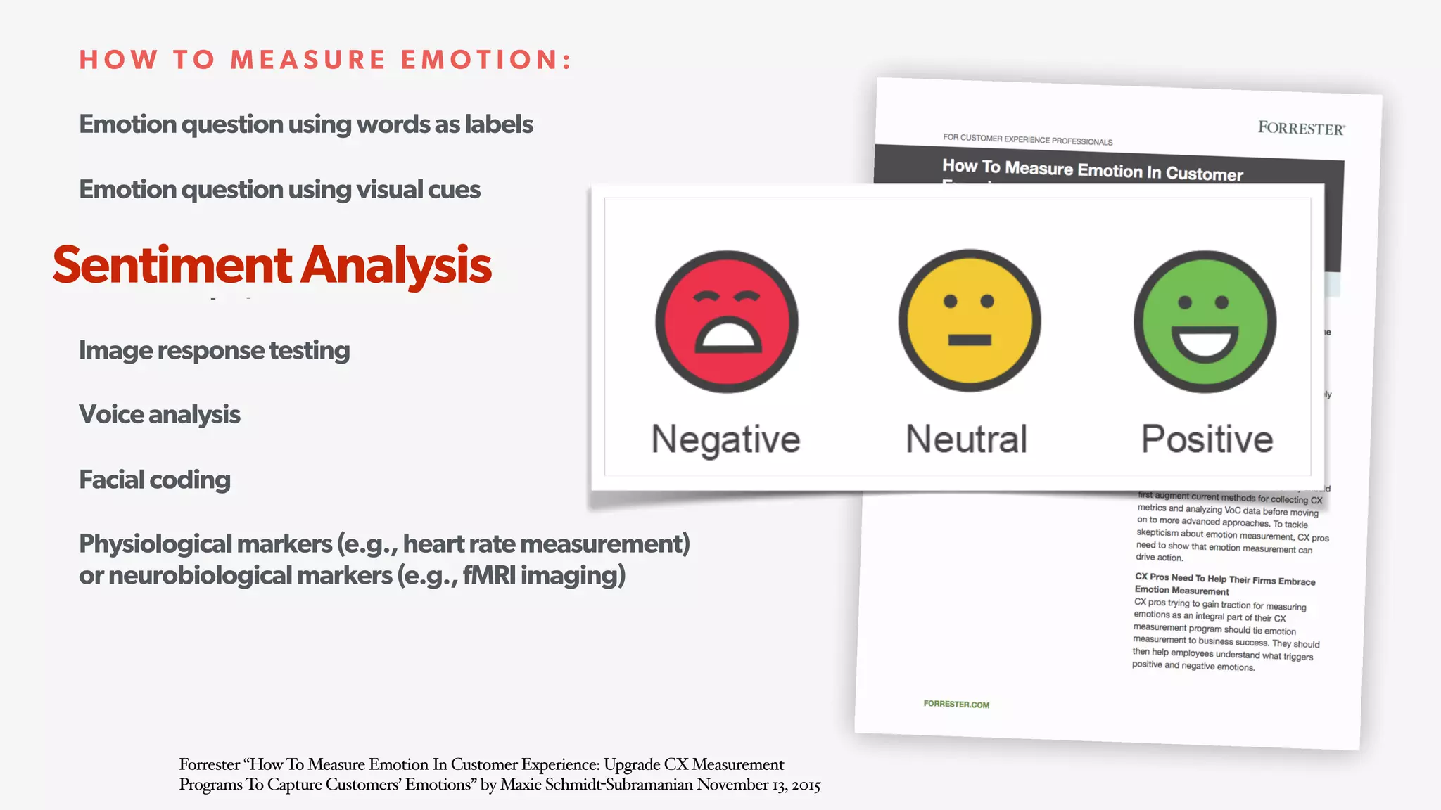 Emotionquestionusingwordsaslabels
Emotionquestionusingvisualcues
Analysisofsocialmediaposts,opensurveycomments,
calltranscripts,andotherfreeformtext
Imageresponsetesting
Voiceanalysis
Facialcoding
Physiologicalmarkers(e.g.,heartratemeasurement) 
orneurobiologicalmarkers(e.g.,fMRIimaging)
H O W T O M E A S U R E E M O T I O N :
Forrester “HowTo Measure Emotion In Customer Experience: Upgrade CXMeasurement
ProgramsTo Capture Customers’ Emotions” by Maxie Schmidt-Subramanian November 13, 2015
SentimentAnalysis
 
