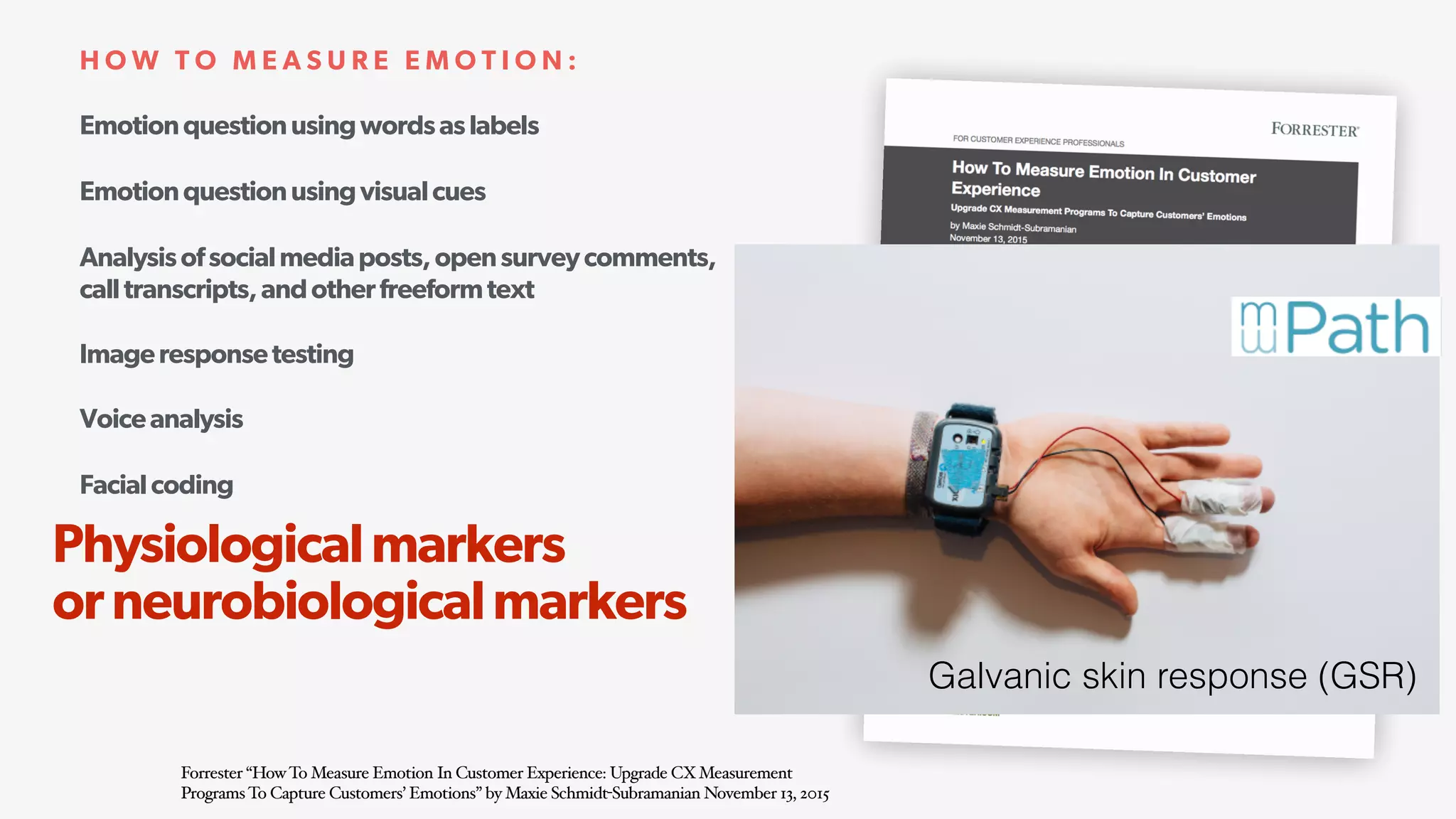 Emotionquestionusingwordsaslabels
Emotionquestionusingvisualcues
Analysisofsocialmediaposts,opensurveycomments,
calltranscripts,andotherfreeformtext
Imageresponsetesting
Voiceanalysis
Facialcoding
Physiologicalmarkers(e.g.,heartratemeasurement) 
orneurobiologicalmarkers(e.g.,fMRIimaging)
H O W T O M E A S U R E E M O T I O N :
Forrester “HowTo Measure Emotion In Customer Experience: Upgrade CXMeasurement
ProgramsTo Capture Customers’ Emotions” by Maxie Schmidt-Subramanian November 13, 2015
Physiologicalmarkers 
orneurobiologicalmarkers
Galvanic skin response (GSR)
 