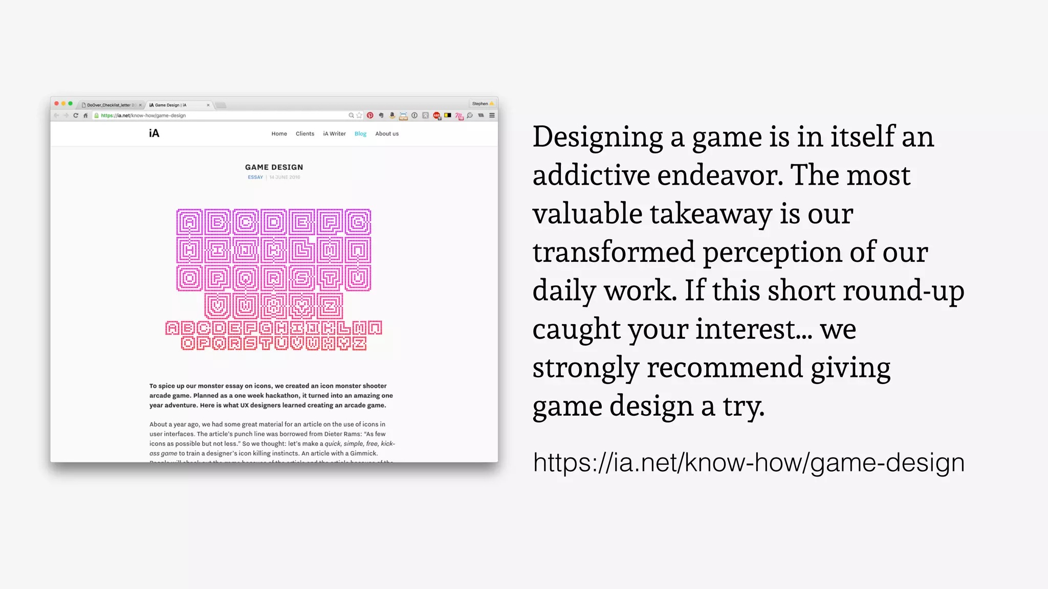 Designing a game is in itself an
addictive endeavor. The most
valuable takeaway is our
transformed perception of our
daily work. If this short round-up
caught your interest… we
strongly recommend giving
game design a try.
https://ia.net/know-how/game-design
 