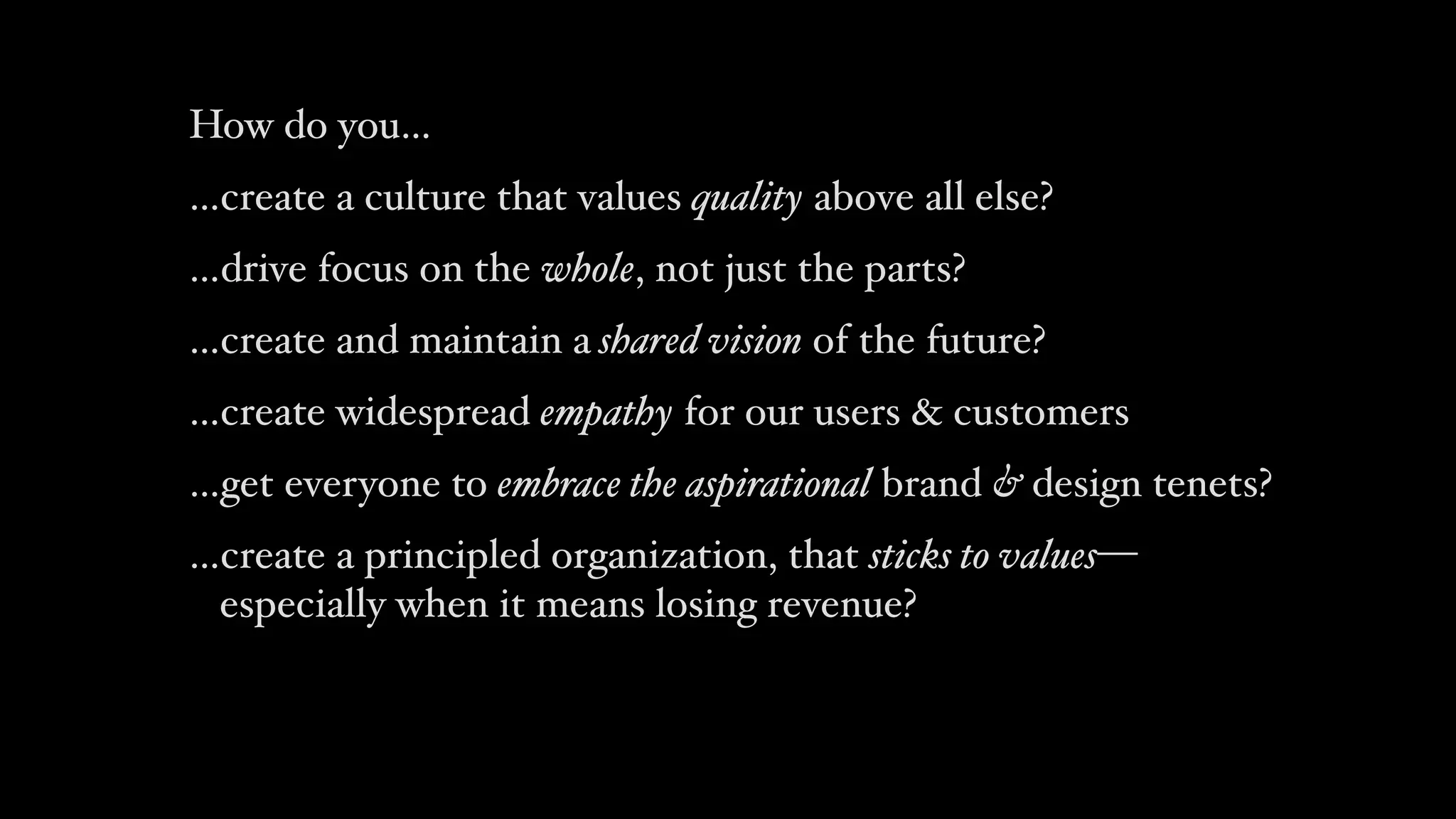 How do you…
…create a culture that values quality above all else?
…drive focus on the whole, not just the parts?
…create and maintain a shared vision of the future?
…create widespread empathy for our users & customers
…get everyone to embrace the aspirational brand & design tenets?
…create a principled organization, that sticks to values— 
especially when it means losing revenue?
 