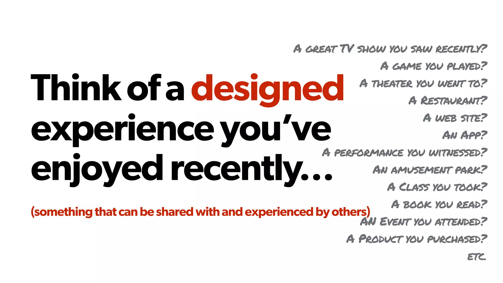 Thinkofadesigned
experienceyou’ve
enjoyedrecently… 
(somethingthatcanbesharedwithandexperiencedbyothers)
A great TV show you saw recently?
A game you played?
A theater you went to?
A Restaurant?
A web site?
An App?
A performance you witnessed?
An amusement park?
A Class you took?
A book you read?
AN Event you attended?
A Product you purchased?
etc.
 