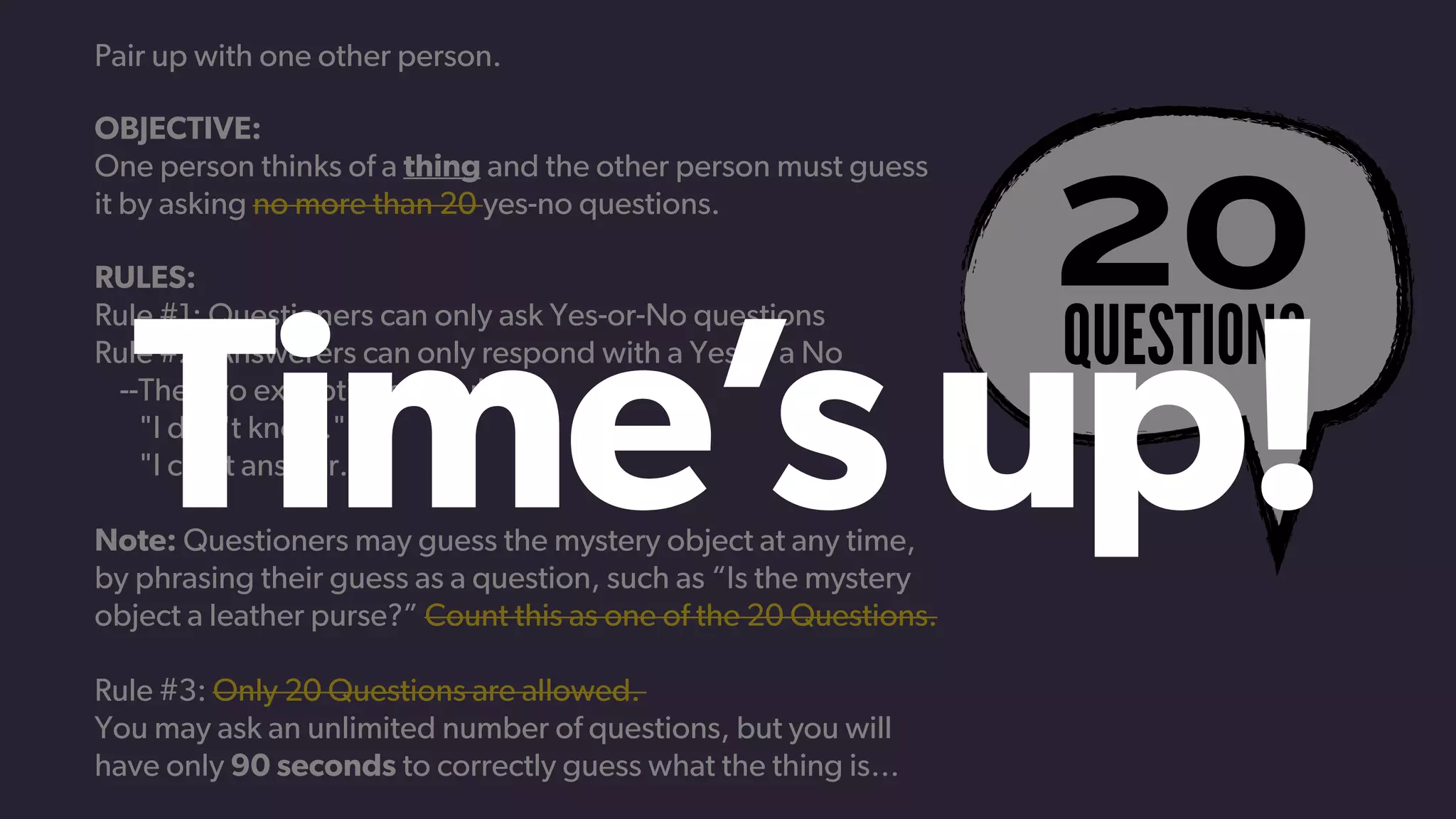QUESTIONS
20
Pair up with one other person.
OBJECTIVE:
One person thinks of a thing and the other person must guess
it by asking no more than 20 yes-no questions.
RULES:
Rule #1: Questioners can only ask Yes-or-No questions
Rule #2: Answerers can only respond with a Yes or a No
    --The two exceptions to Rule #2
       "I don't know."
       "I can't answer."
Note: Questioners may guess the mystery object at any time,
by phrasing their guess as a question, such as “Is the mystery
object a leather purse?” Count this as one of the 20 Questions.
Rule #3: Only 20 Questions are allowed.
You may ask an unlimited number of questions, but you will
have only 90 seconds to correctly guess what the thing is…
Time’sup!
 