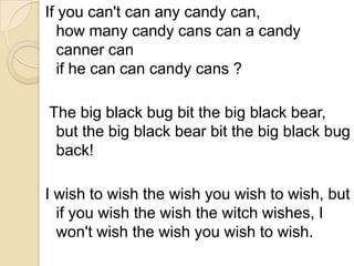 If you can't can any candy can,
   how many candy cans can a candy
   canner can
   if he can can candy cans ?

The big black bug bit the big black bear,
 but the big black bear bit the big black bug
 back!

I wish to wish the wish you wish to wish, but
  if you wish the wish the witch wishes, I
  won't wish the wish you wish to wish.
 