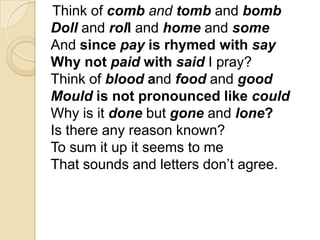Think of comb and tomb and bomb
Doll and roll and home and some
And since pay is rhymed with say
Why not paid with said I pray?
Think of blood and food and good
Mould is not pronounced like could
Why is it done but gone and lone?
Is there any reason known?
To sum it up it seems to me
That sounds and letters don’t agree.
 