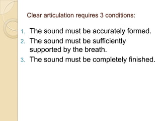 Clear articulation requires 3 conditions:

1.    The sound must be accurately formed.
2.    The sound must be sufficiently
      supported by the breath.
3.    The sound must be completely finished.
 
