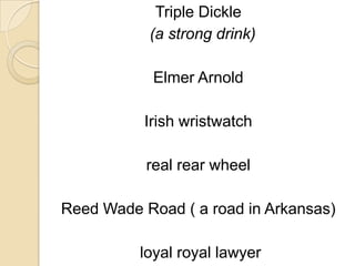Triple Dickle
           (a strong drink)

            Elmer Arnold

          Irish wristwatch

           real rear wheel

Reed Wade Road ( a road in Arkansas)

          loyal royal lawyer
 