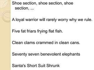 Shoe section, shoe section, shoe
 section, ...

A loyal warrior will rarely worry why we rule.

Five fat friars frying flat fish.

Clean clams crammed in clean cans.

Seventy seven benevolent elephants

Santa's Short Suit Shrunk
 