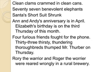 Clean clams crammed in clean cans.
Seventy seven benevolent elephants
Santa's Short Suit Shrunk
Ann and Andy's anniversary is in April.
 Elizabeth's birthday is on the third
 Thursday of this month.
Four furious friends fought for the phone.
 Thirty-three thirsty, thundering
 thoroughbreds thumped Mr. Thurber on
 Thursday.
Rory the warrior and Roger the worrier
 were reared wrongly in a rural brewery.
 