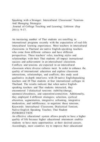 Speaking with a Stranger: Intercultural Classrooms' Tensions
And Managing Strategies
.Journal of College Teaching and Learning; Littleton (Sep
2011): 9-17.
An increasing number of Thai students are enrolling in
international programs recently with the expectation of real-life
intercultural learning experiences. Most teachers in intercultural
classrooms in Thailand are native English-speaking teachers
who come from different cultures and have different
perspectives. These teachers' roles, teaching styles and
relationships with their Thai students all impact instructional
success and achievement in an intercultural classroom.
Conflicts and tensions are expected in an intercultural
classroom where diverse cultures meet. In order to enhance the
quality of international education and explore classroom
interactions, relationships, and conflicts; this study used
qualitative in-depth inten'iews with 20 native Englishspeaking
teachers and 20 Thai students at four international colleges in
Thailand. The results indicate that when native English-
speaking teachers and Thai students interacted, they
encountered 3 dialectical tensions: stability/change,
openness/closedness, and separation/connection. Additionally,
they employed 6 different strategies; selection, cyclical
alteration, segmentation, integrative reframing, integrative
moderation, and indifference; to negotiate those tensions.
Keywords: Intercultural Classroom; Dialectical Tension;
Native-English Speaking Teacher; Thai Student
INTRODUCTION
An effective educational system allows people to have a higher
quality of life because higher educational attainment enables
students to have more opportunities at their desired careers.
Accordingly, most countries try to improve their educational
 