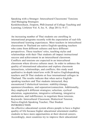 Speaking with a Stranger: Intercultural Classrooms' Tensions
And Managing Strategies
Kerdchoochuen, Jiraporn, PhD.Journal of College Teaching and
Learning; Littleton Vol. 8, Iss. 9, (Sep 2011): 9-17.
An increasing number of Thai students are enrolling in
international programs recently with the expectation of real-life
intercultural learning experiences. Most teachers in intercultural
classrooms in Thailand are native English-speaking teachers
who come from different cultures and have different
perspectives. These teachers' roles, teaching styles and
relationships with their Thai students all impact instructional
success and achievement in an intercultural classroom.
Conflicts and tensions are expected in an intercultural
classroom where diverse cultures meet. In order to enhance the
quality of international education and explore classroom
interactions, relationships, and conflicts; this study used
qualitative in-depth inten'iews with 20 native Englishspeaking
teachers and 20 Thai students at four international colleges in
Thailand. The results indicate that when native English-
speaking teachers and Thai students interacted, they
encountered 3 dialectical tensions: stability/change,
openness/closedness, and separation/connection. Additionally,
they employed 6 different strategies; selection, cyclical
alteration, segmentation, integrative reframing, integrative
moderation, and indifference; to negotiate those tensions.
Keywords: Intercultural Classroom; Dialectical Tension;
Native-English Speaking Teacher; Thai Student
INTRODUCTION
An effective educational system allows people to have a higher
quality of life because higher educational attainment enables
students to have more opportunities at their desired careers.
Accordingly, most countries try to improve their educational
 