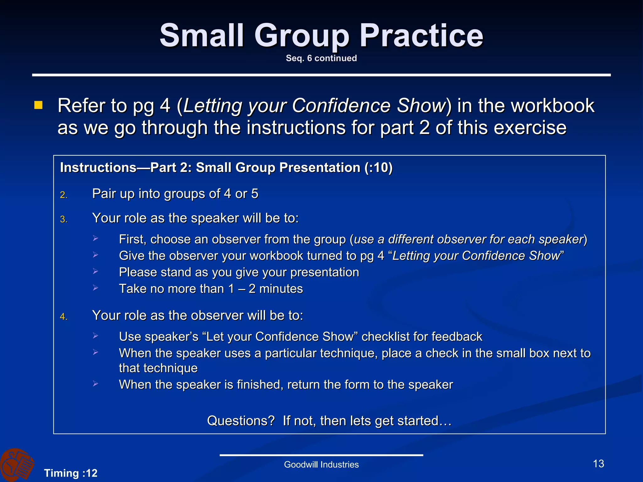 Small Group Practice Seq. 6 continued Refer to pg 4 ( Letting your Confidence Show ) in the workbook as we go through the instructions for part 2 of this exercise Goodwill Industries Instructions—Part 2: Small Group Presentation (:10) Pair up into groups of 4 or 5  Your role as the speaker will be to: First, choose an observer from the group ( use a different observer for each speaker ) Give the observer your workbook turned to pg 4 “ Letting your Confidence Show ”  Please stand as you give your presentation Take no more than 1 – 2 minutes Your role as the observer will be to: Use speaker’s “Let your Confidence Show” checklist for feedback When the speaker uses a particular technique, place a check in the small box next to that technique When the speaker is finished, return the form to the speaker Questions?  If not, then lets get started… Timing :12 