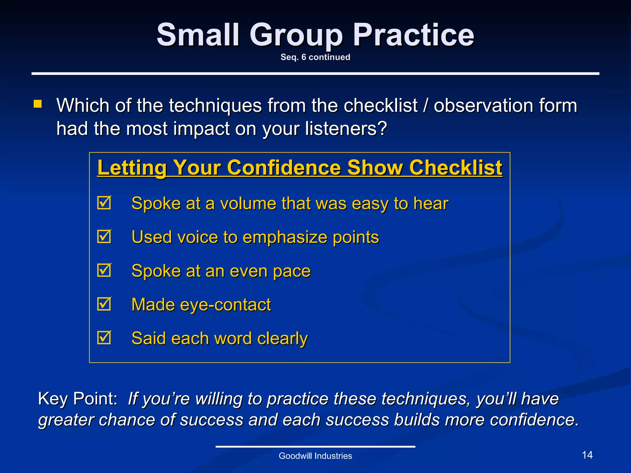 Small Group Practice Seq. 6 continued Letting Your Confidence Show Checklist Spoke at a volume that was easy to hear Used voice to emphasize points Spoke at an even pace Made eye-contact Said each word clearly Goodwill Industries Key Point:   If you’re willing to practice these techniques, you’ll have greater chance of success and each success builds more confidence. Which of the techniques from the checklist / observation form had the most impact on your listeners? 