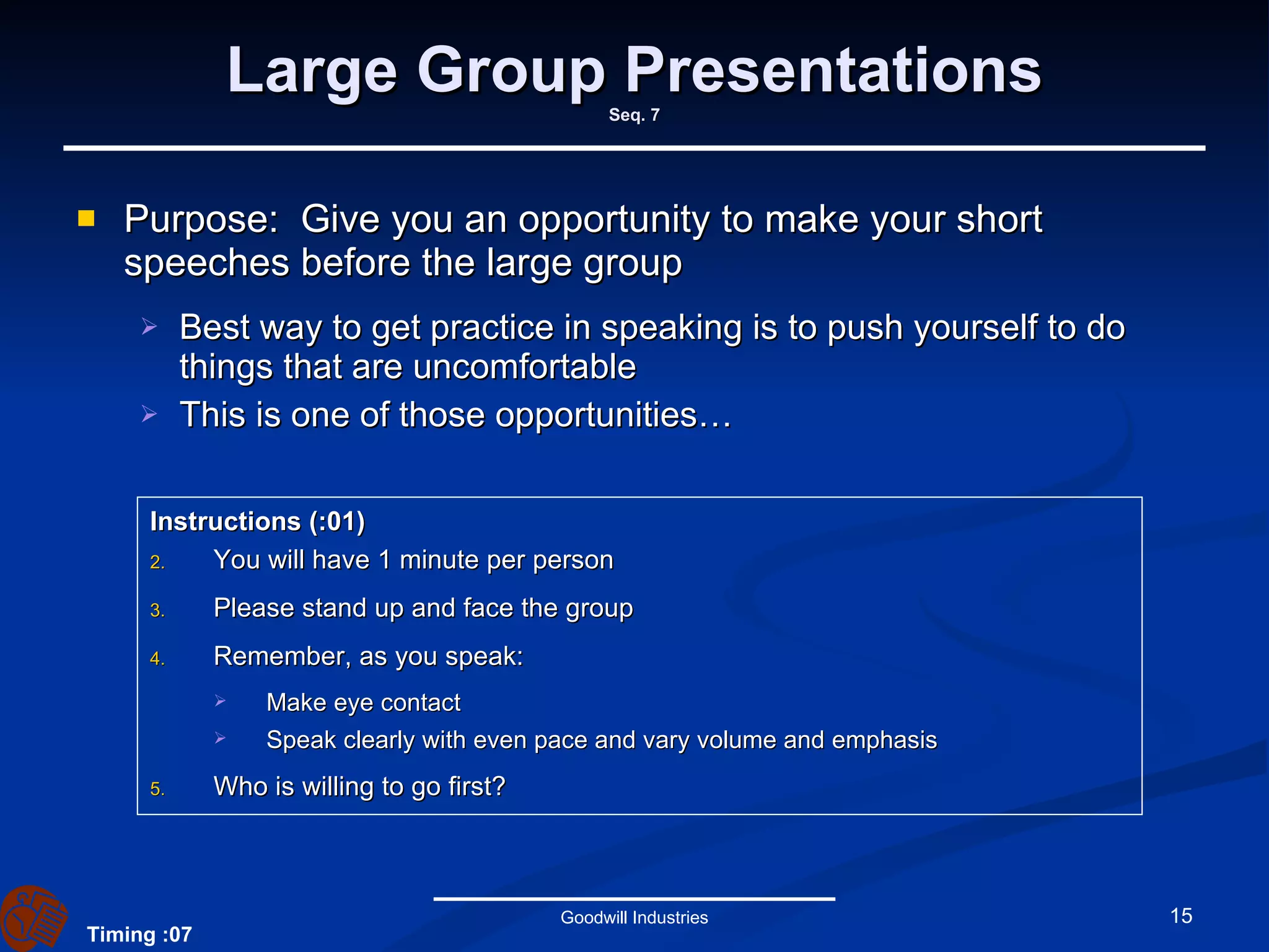 Large Group Presentations Seq. 7 Purpose:  Give you an opportunity to make your short speeches before the large group Best way to get practice in speaking is to push yourself to do things that are uncomfortable This is one of those opportunities… Goodwill Industries Instructions (:01)   You will have 1 minute per person Please stand up and face the group Remember, as you speak: Make eye contact Speak clearly with even pace and vary volume and emphasis Who is willing to go first? Timing :07 