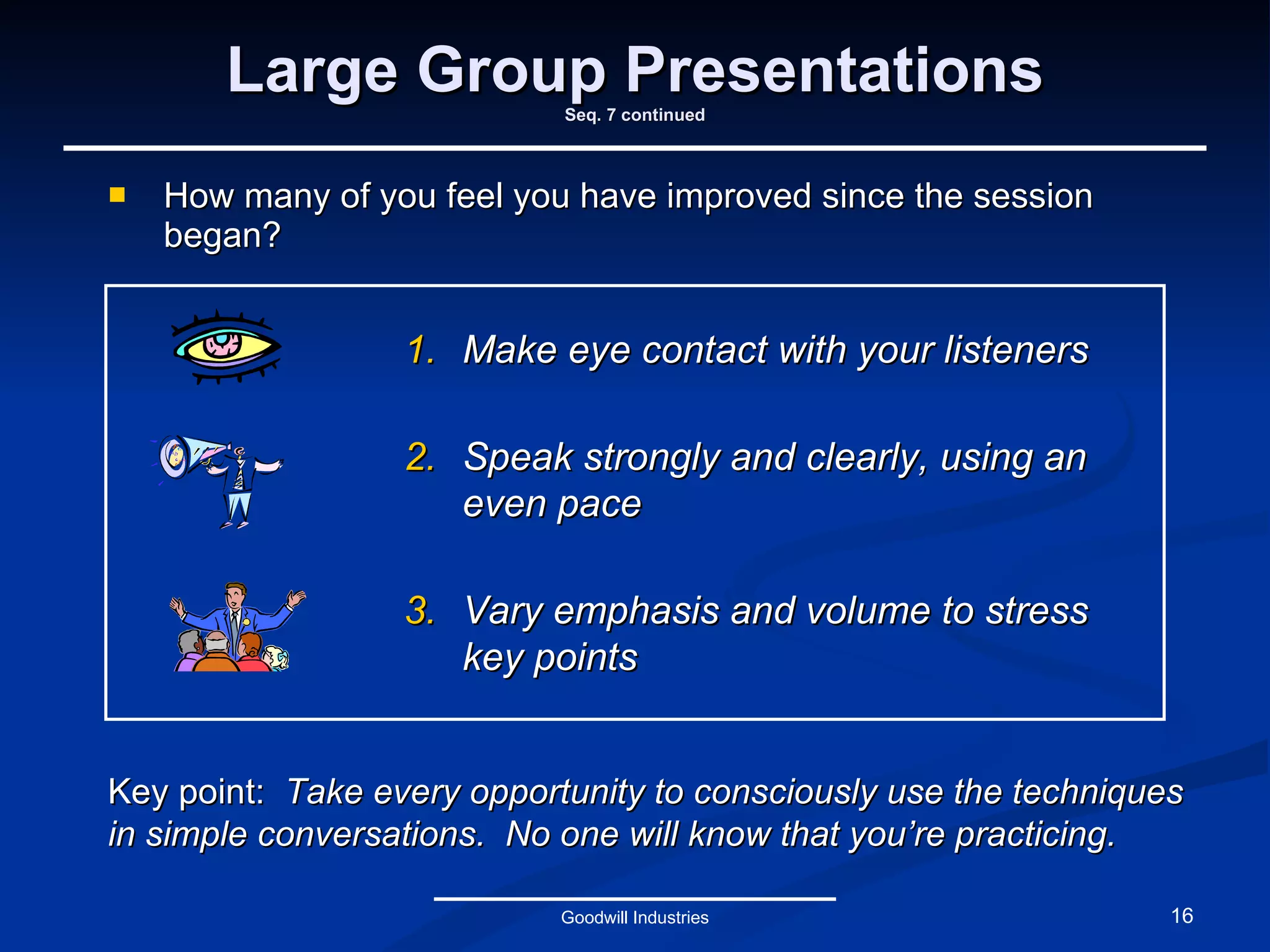 Large Group Presentations Seq. 7 continued How many of you feel you have improved since the session began? Goodwill Industries Key point:  Take every opportunity to consciously use the techniques in simple conversations.  No one will know that you’re practicing. Make eye contact with your listeners Speak strongly and clearly, using an even pace Vary emphasis and volume to stress key points 