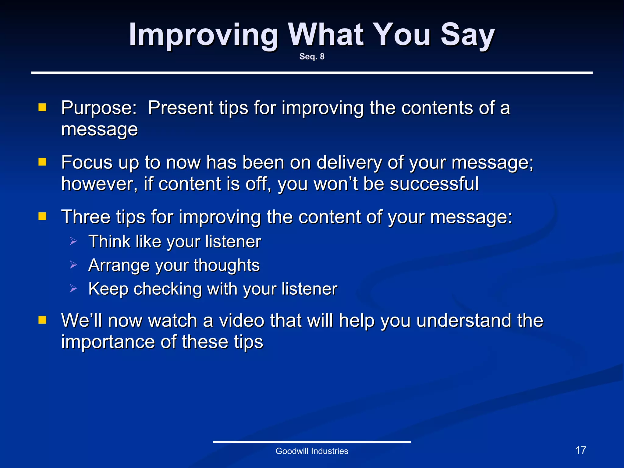 Improving What You Say Seq. 8 Purpose:  Present tips for improving the contents of a message Focus up to now has been on delivery of your message; however, if content is off, you won’t be successful Three tips for improving the content of your message: Think like your listener Arrange your thoughts Keep checking with your listener We’ll now watch a video that will help you understand the importance of these tips Goodwill Industries 