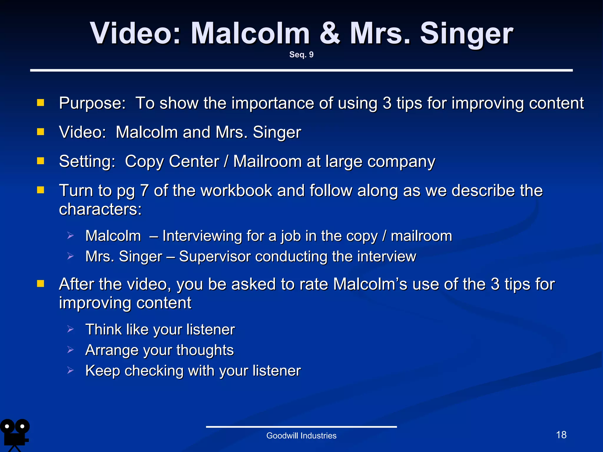 Video: Malcolm & Mrs. Singer Seq. 9 Purpose:  To show the importance of using 3 tips for improving content Video:  Malcolm and Mrs. Singer Setting:  Copy Center / Mailroom at large company Turn to pg 7 of the workbook and follow along as we describe the characters:  Malcolm  – Interviewing for a job in the copy / mailroom Mrs. Singer – Supervisor conducting the interview After the video, you be asked to rate Malcolm’s use of the 3 tips for improving content Think like your listener Arrange your thoughts Keep checking with your listener Goodwill Industries 