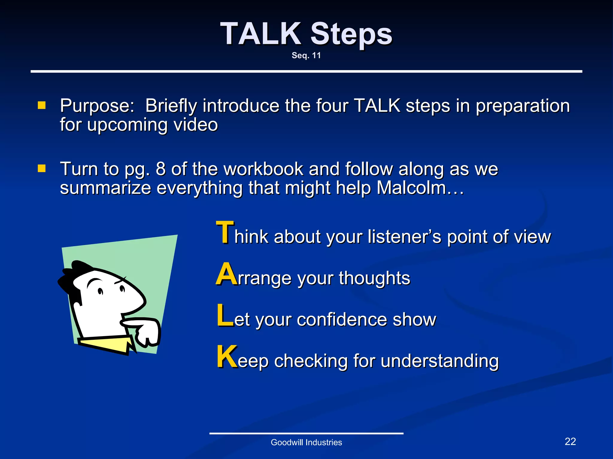 TALK Steps Seq. 11 Purpose:  Briefly introduce the four TALK steps in preparation for upcoming video Turn to pg. 8 of the workbook and follow along as we summarize everything that might help Malcolm… Goodwill Industries T hink about your listener’s point of view A rrange your thoughts L et your confidence show K eep checking for understanding 